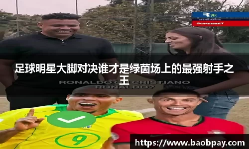 足球明星大脚对决谁才是绿茵场上的最强射手之王
