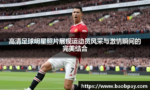 高清足球明星照片展现运动员风采与激情瞬间的完美结合