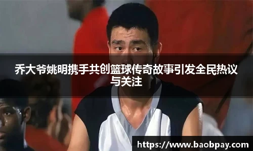 乔大爷姚明携手共创篮球传奇故事引发全民热议与关注