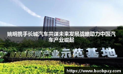 姚明携手长城汽车共谋未来发展战略助力中国汽车产业崛起