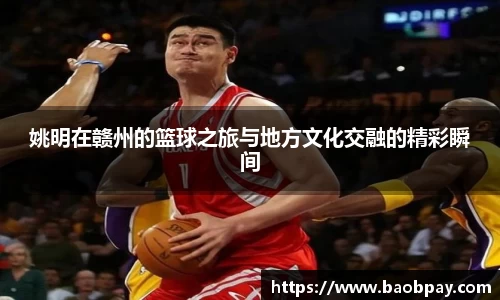 姚明在赣州的篮球之旅与地方文化交融的精彩瞬间