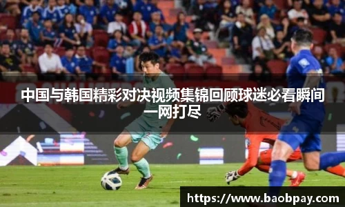 中国与韩国精彩对决视频集锦回顾球迷必看瞬间一网打尽
