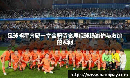 足球明星齐聚一堂合照留念展现球场激情与友谊的瞬间