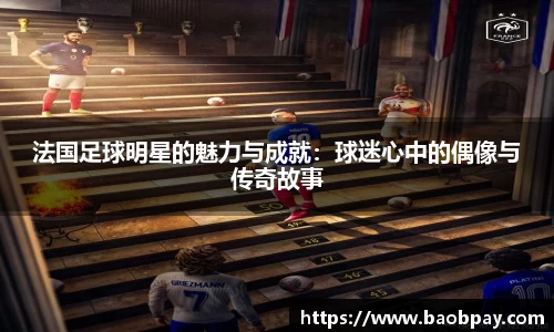 法国足球明星的魅力与成就：球迷心中的偶像与传奇故事